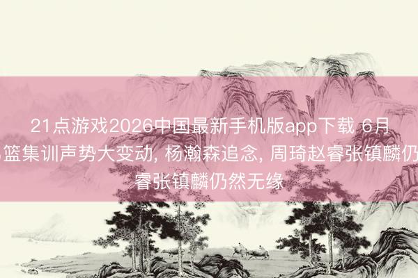 21点游戏2026中国最新手机版app下载 6月10日男篮集训声势大变动, 杨瀚森追念, 周琦赵睿张镇麟仍然无缘