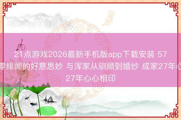 21点游戏2026最新手机版app下载安装 57岁何冰零绯闻的好意思妙 与浑家从驯顺到婚纱 成家27年心心相印