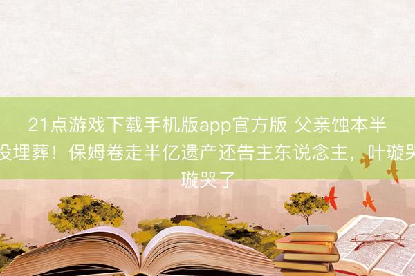 21点游戏下载手机版app官方版 父亲蚀本半年没埋葬！保姆卷走半亿遗产还告主东说念主，叶璇哭了