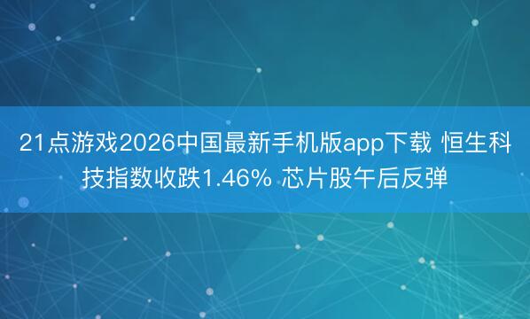 21点游戏2026中国最新手机版app下载 恒生科技指数收跌1.46% 芯片股午后反弹