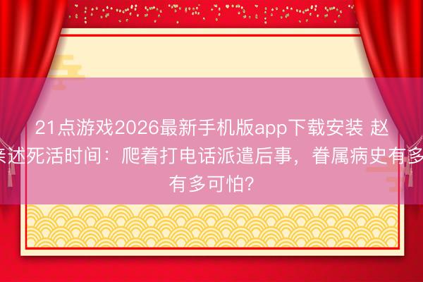 21点游戏2026最新手机版app下载安装 赵本山亲述死活时间:爬着打电话派遣后事,眷属病史有多可怕?