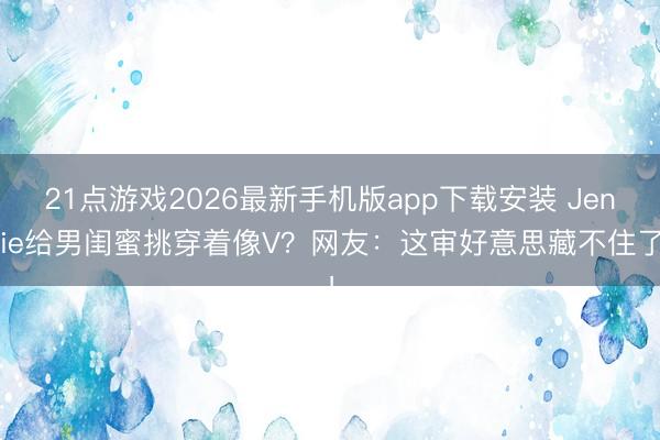 21点游戏2026最新手机版app下载安装 Jennie给男闺蜜挑穿着像V？网友：这审好意思藏不住了！
