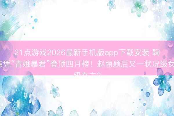 21点游戏2026最新手机版app下载安装 鞠婧祎凭“青娥暴君”登顶四月榜！赵丽颖后又一状况级女主？
