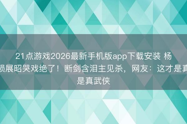 21点游戏2026最新手机版app下载安装 杨洋战损展昭哭戏绝了！断剑含泪主见杀，网友：这才是真武侠