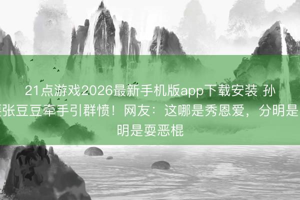 21点游戏2026最新手机版app下载安装 孙杨非要张豆豆牵手引群愤！网友：这哪是秀恩爱，分明是耍恶棍