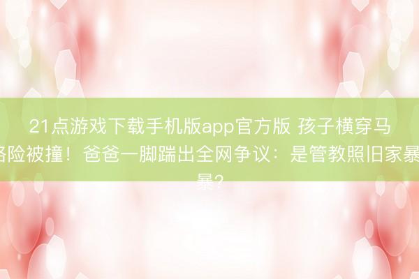21点游戏下载手机版app官方版 孩子横穿马路险被撞！爸爸一脚踹出全网争议：是管教照旧家暴？