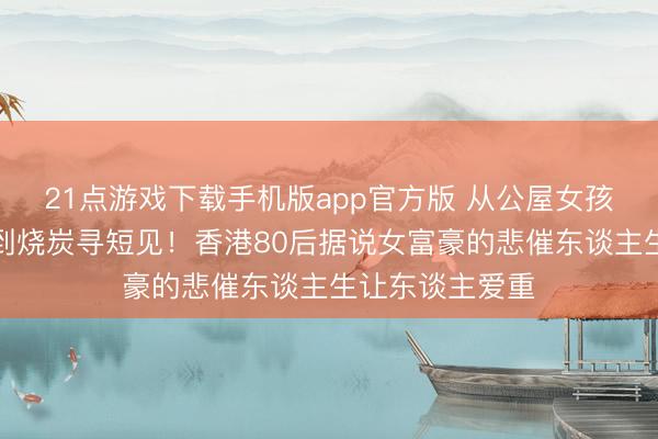 21点游戏下载手机版app官方版 从公屋女孩到地产女王再到烧炭寻短见！香港80后据说女富豪的悲催东谈主生让东谈主爱重