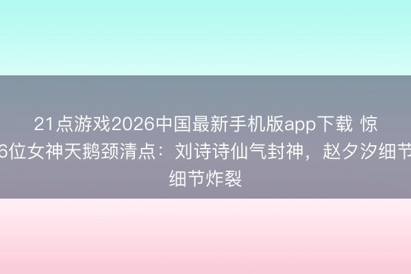 21点游戏2026中国最新手机版app下载 惊艳！6位女神天鹅颈清点：刘诗诗仙气封神，赵夕汐细节炸裂