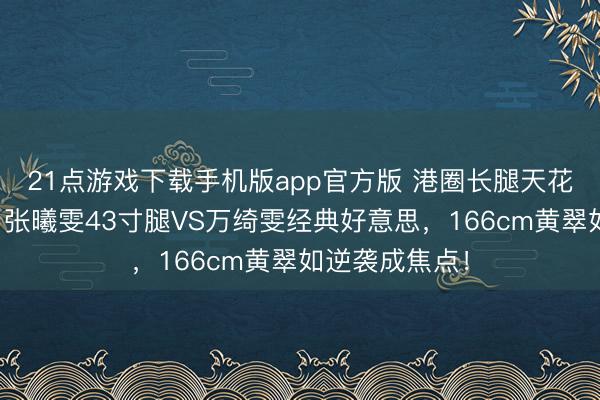 21点游戏下载手机版app官方版 港圈长腿天花板终极清点：张曦雯43寸腿VS万绮雯经典好意思，166cm黄翠如逆袭成焦点！