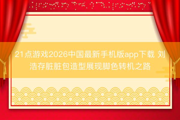 21点游戏2026中国最新手机版app下载 刘浩存脏脏包造型展现脚色转机之路