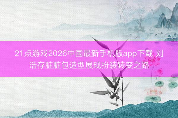 21点游戏2026中国最新手机版app下载 刘浩存脏脏包造型展现扮装转变之路