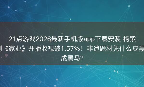 21点游戏2026最新手机版app下载安装 杨紫新剧《家业》开播收视破1.57%！非遗题材凭什么成黑马？