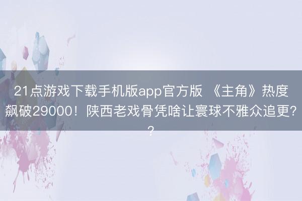 21点游戏下载手机版app官方版 《主角》热度飙破29000！陕西老戏骨凭啥让寰球不雅众追更？