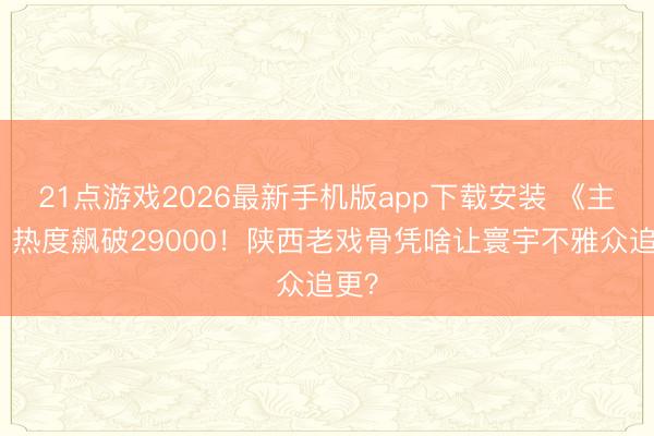 21点游戏2026最新手机版app下载安装 《主角》热度飙破29000！陕西老戏骨凭啥让寰宇不雅众追更？