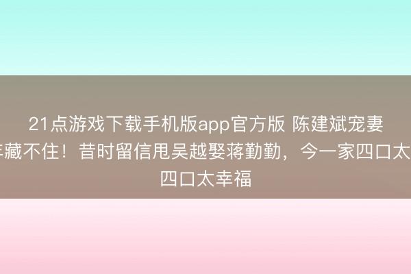 21点游戏下载手机版app官方版 陈建斌宠妻20年藏不住!昔时留信甩吴越娶蒋勤勤,今一家四口太幸福