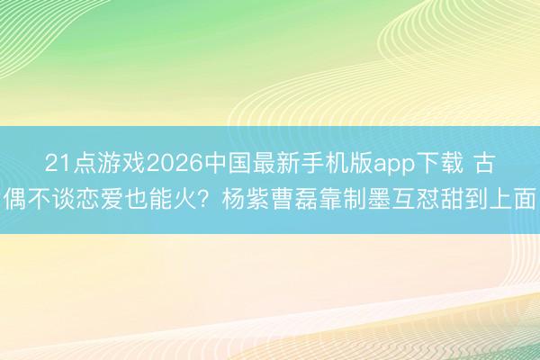 21点游戏2026中国最新手机版app下载 古偶不谈恋爱也能火?杨紫曹磊靠制墨互怼甜到上面