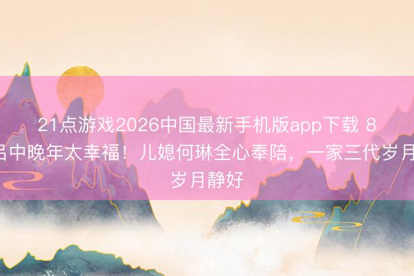 21点游戏2026中国最新手机版app下载 85岁吕中晚年太幸福！儿媳何琳全心奉陪，一家三代岁月静好