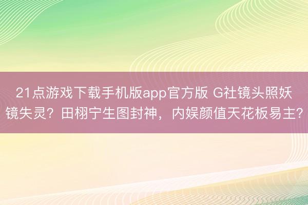 21点游戏下载手机版app官方版 G社镜头照妖镜失灵？田栩宁生图封神，内娱颜值天花板易主？