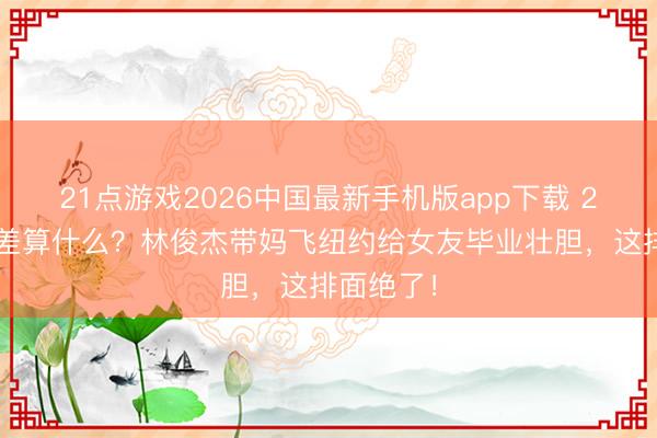 21点游戏2026中国最新手机版app下载 21岁年齿差算什么？林俊杰带妈飞纽约给女友毕业壮胆，这排面绝了！