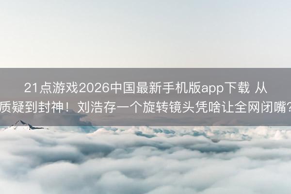 21点游戏2026中国最新手机版app下载 从质疑到封神！刘浩存一个旋转镜头凭啥让全网闭嘴？
