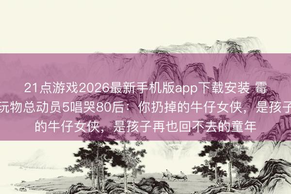 21点游戏2026最新手机版app下载安装 霉霉新歌周五上线！玩物总动员5唱哭80后：你扔掉的牛仔女侠，是孩子再也回不去的童年