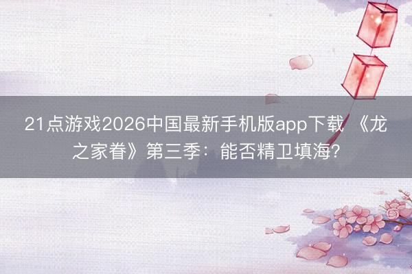 21点游戏2026中国最新手机版app下载 《龙之家眷》第三季:能否精卫填海?