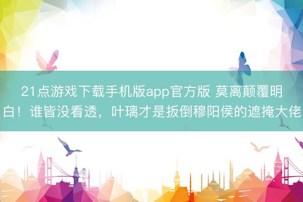 21点游戏下载手机版app官方版 莫离颠覆明白！谁皆没看透，叶璃才是扳倒穆阳侯的遮掩大佬