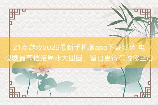21点游戏2026最新手机版app下载安装 电视剧最高档结局非大团圆，留白更得东说念主心