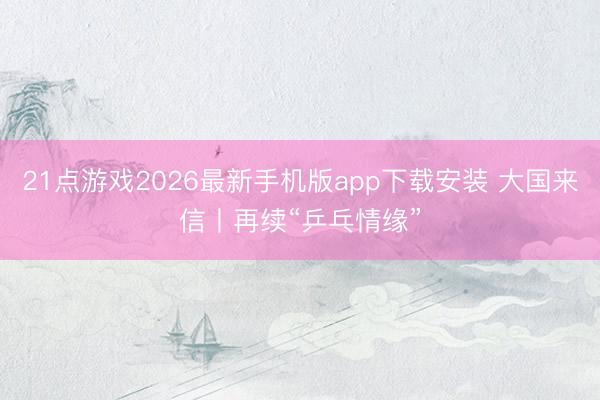 21点游戏2026最新手机版app下载安装 大国来信丨再续“乒乓情缘”