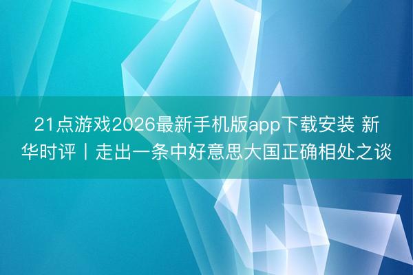 21点游戏2026最新手机版app下载安装 新华时评丨走出一条中好意思大国正确相处之谈