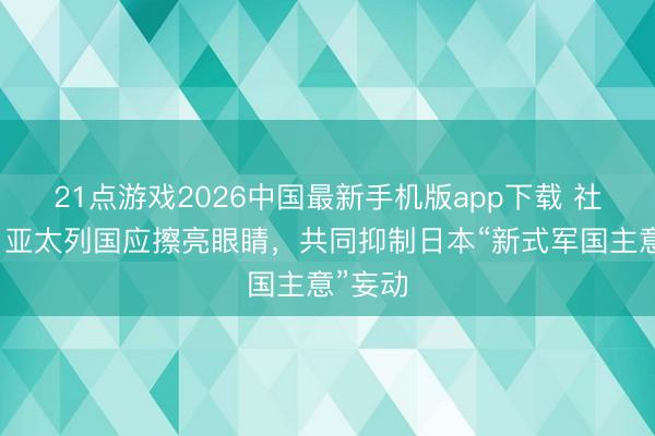 21点游戏2026中国最新手机版app下载 社交部：亚太列国应擦亮眼睛，共同抑制日本“新式军国主意”妄动