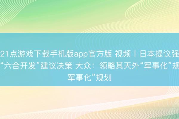 21点游戏下载手机版app官方版 视频丨日本提议强化“六合开发”建议决策 大众：领略其天外“军事化”规划