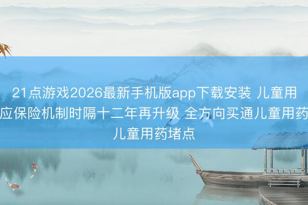 21点游戏2026最新手机版app下载安装 儿童用药供应保险机制时隔十二年再升级 全方向买通儿童用药堵点