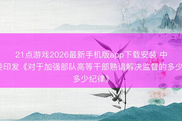 21点游戏2026最新手机版app下载安装 中央军委印发《对于加强部队高等干部熟谙解决监督的多少纪律》