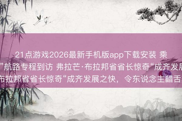 21点游戏2026最新手机版app下载安装 乘坐新怒放“比利时—成齐”航路专程到访 弗拉芒·布拉邦省省长惊奇“成齐发展之快,令东说念主齰舌”