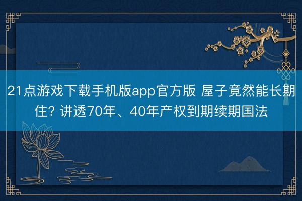21点游戏下载手机版app官方版 屋子竟然能长期住? 讲透70年、40年产权到期续期国法
