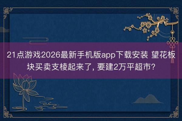 21点游戏2026最新手机版app下载安装 望花板块买卖支棱起来了， 要建2万平超市?