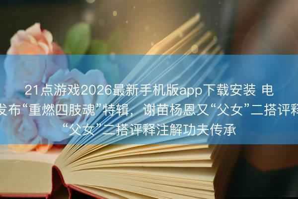 21点游戏2026最新手机版app下载安装 电影《火遮眼》发布“重燃四肢魂”特辑,谢苗杨恩又“父女”二搭评释注解功夫传承