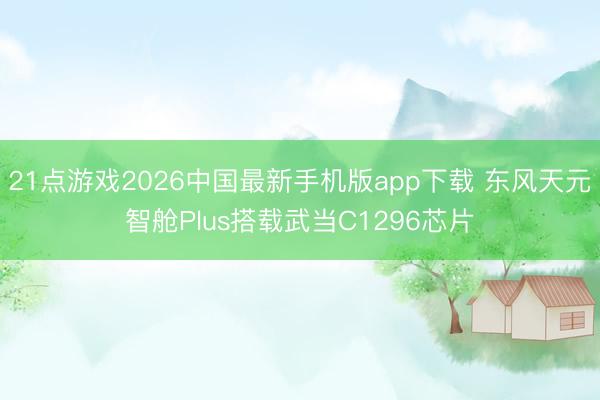 21点游戏2026中国最新手机版app下载 东风天元智舱Plus搭载武当C1296芯片
