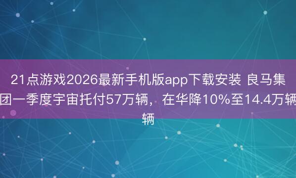 21点游戏2026最新手机版app下载安装 良马集团一季度宇宙托付57万辆，在华降10%至14.4万辆