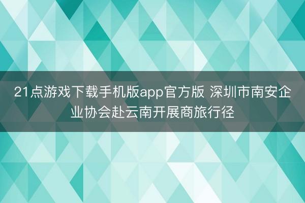 21点游戏下载手机版app官方版 深圳市南安企业协会赴云南开展商旅行径