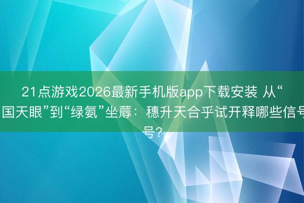 21点游戏2026最新手机版app下载安装 从“中国天眼”到“绿氨”坐蓐：穗升天合乎试开释哪些信号？