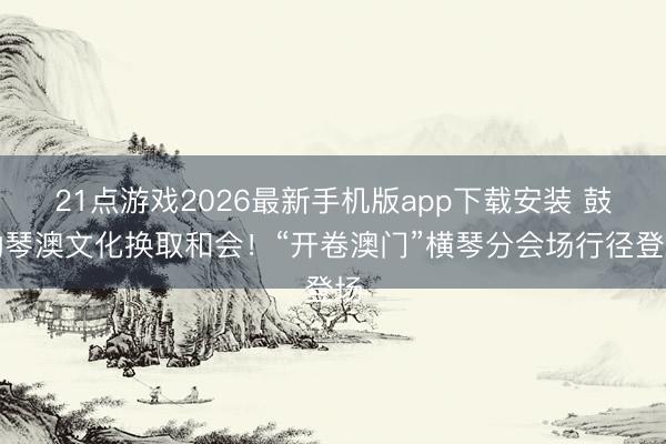21点游戏2026最新手机版app下载安装 鼓动琴澳文化换取和会!“开卷澳门”横琴分会场行径登场