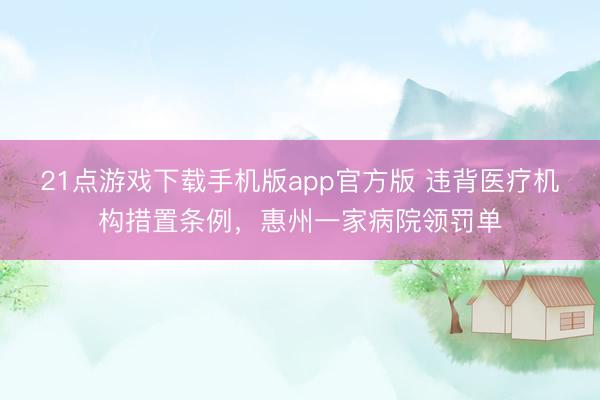 21点游戏下载手机版app官方版 违背医疗机构措置条例,惠州一家病院领罚单
