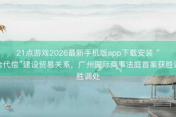 21点游戏2026最新手机版app下载安装 “以合代偿”建设贸易关系，广州国际商事法庭首案获胜调处
