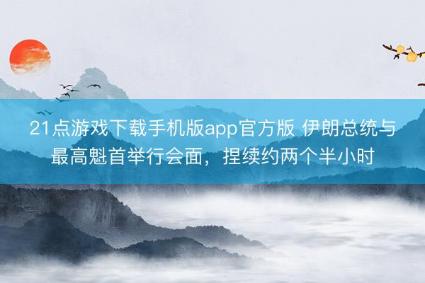 21点游戏下载手机版app官方版 伊朗总统与最高魁首举行会面，捏续约两个半小时