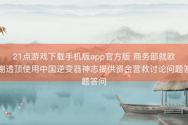 21点游戏下载手机版app官方版 商务部就欧盟谢透顶使用中国逆变器神志提供资金营救讨论问题答问