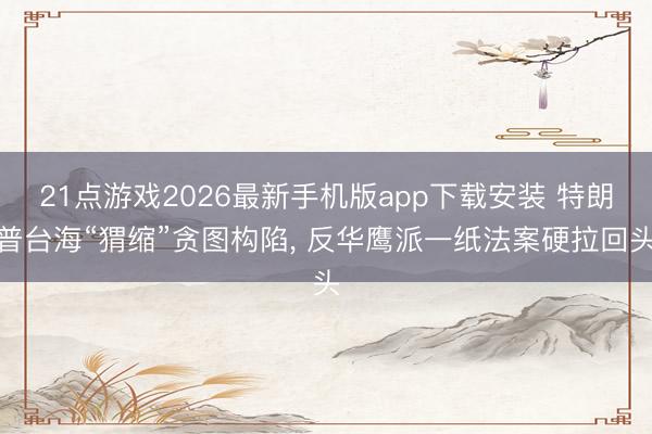 21点游戏2026最新手机版app下载安装 特朗普台海“猬缩”贪图构陷， 反华鹰派一纸法案硬拉回头