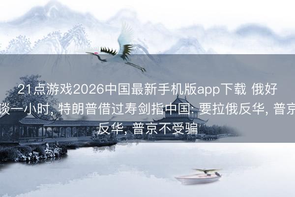 21点游戏2026中国最新手机版app下载 俄好意思密谈一小时， 特朗普借过寿剑指中国: 要拉俄反华， 普京不受骗