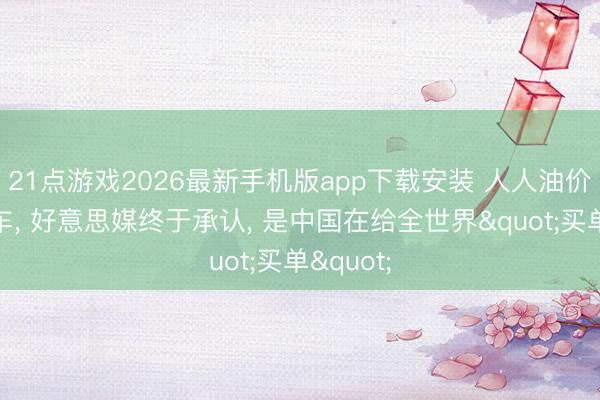 21点游戏2026最新手机版app下载安装 人人油价急踩刹车， 好意思媒终于承认， 是中国在给全世界"买单"